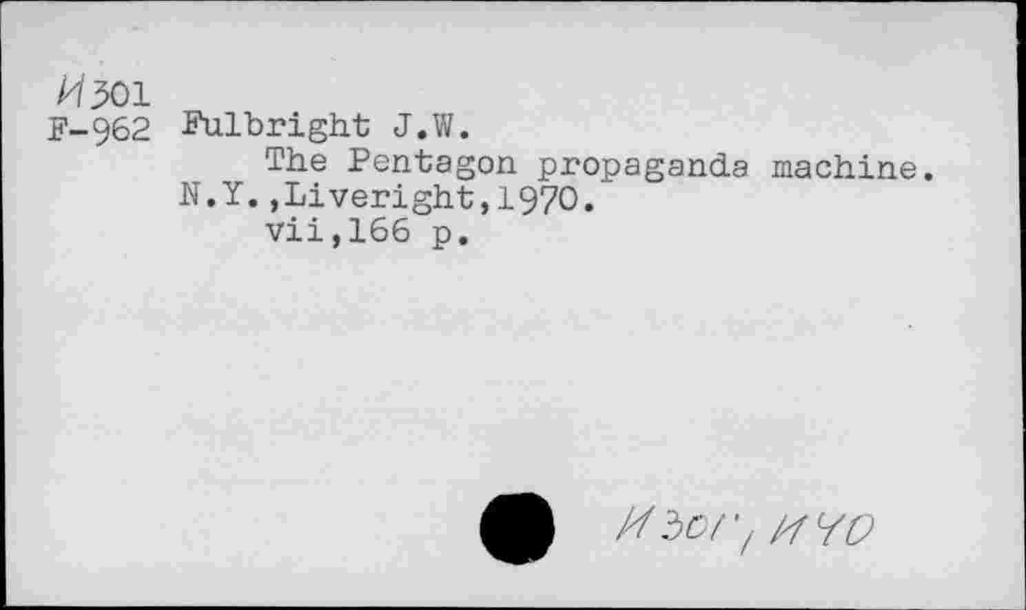 ﻿И 501
F-962 Fulbright J.W.
The Pentagon propaganda machine.
N.Y.,Liveright,197O.
vii,166 p.
